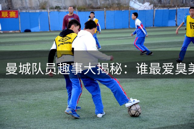 曼城队员趣事大揭秘：谁最爱臭美谁最搞笑